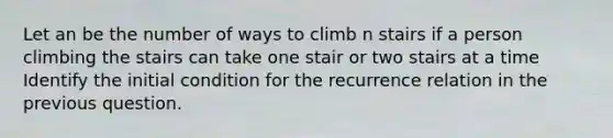 Let an be the number of ways to climb n stairs if a person climbing the stairs can take one stair or two stairs at a time Identify the initial condition for the recurrence relation in the previous question.