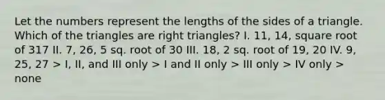 Let the numbers represent the lengths of the sides of a triangle. Which of the triangles are right triangles? I. 11, 14, square root of 317 II. 7, 26, 5 sq. root of 30 III. 18, 2 sq. root of 19, 20 IV. 9, 25, 27 > I, II, and III only > I and II only > III only > IV only > none