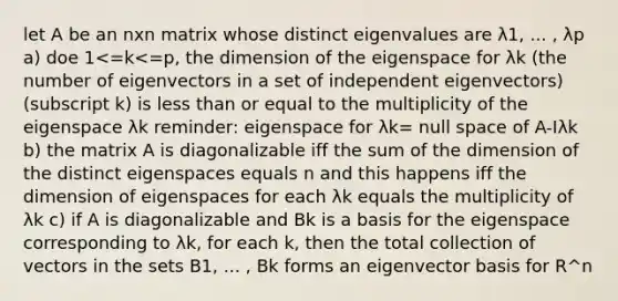 let A be an nxn matrix whose distinct eigenvalues are λ1, ... , λp a) doe 1<=k<=p, the dimension of the eigenspace for λk (the number of eigenvectors in a set of independent eigenvectors) (subscript k) is <a href='https://www.questionai.com/knowledge/k7BtlYpAMX-less-than' class='anchor-knowledge'>less than</a> or equal to the multiplicity of the eigenspace λk reminder: eigenspace for λk= null space of A-Iλk b) the matrix A is diagonalizable iff the sum of the dimension of the distinct eigenspaces equals n and this happens iff the dimension of eigenspaces for each λk equals the multiplicity of λk c) if A is diagonalizable and Bk is a basis for the eigenspace corresponding to λk, for each k, then the total collection of vectors in the sets B1, ... , Bk forms an eigenvector basis for R^n