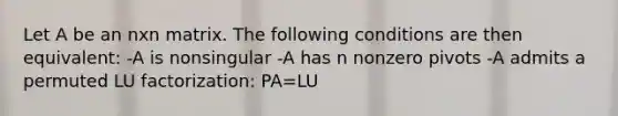 Let A be an nxn matrix. The following conditions are then equivalent: -A is nonsingular -A has n nonzero pivots -A admits a permuted LU factorization: PA=LU