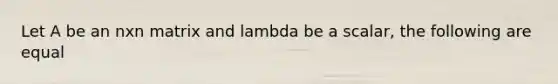 Let A be an nxn matrix and lambda be a scalar, the following are equal