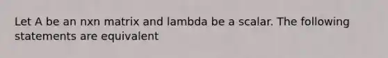 Let A be an nxn matrix and lambda be a scalar. The following statements are equivalent