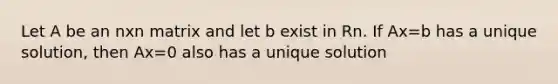 Let A be an nxn matrix and let b exist in Rn. If Ax=b has a unique solution, then Ax=0 also has a unique solution