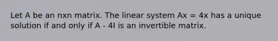 Let A be an nxn matrix. The linear system Ax = 4x has a unique solution if and only if A - 4I is an invertible matrix.