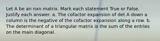 Let A be an nxn matrix. Mark each statement True or False. Justify each answer. a. The cofactor expansion of det A down a column is the negative of the cofactor expansion along a row. b. The determinant of a triangular matrix is the sum of the entries on the main diagonal.