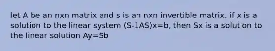 let A be an nxn matrix and s is an nxn invertible matrix. if x is a solution to the linear system (S-1AS)x=b, then Sx is a solution to the linear solution Ay=Sb