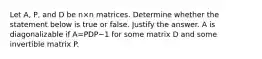 Let​ A, P, and D be n×n matrices. Determine whether the statement below is true or false. Justify the answer. A is diagonalizable if A=PDP−1 for some matrix D and some invertible matrix P.