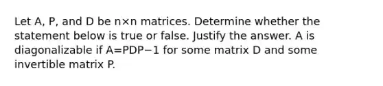 Let​ A, P, and D be n×n matrices. Determine whether the statement below is true or false. Justify the answer. A is diagonalizable if A=PDP−1 for some matrix D and some invertible matrix P.