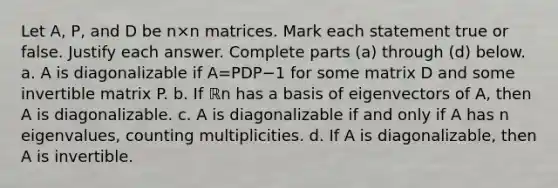 Let​ A, P, and D be n×n matrices. Mark each statement true or false. Justify each answer. Complete parts​ (a) through​ (d) below. a. A is diagonalizable if A=PDP−1 for some matrix D and some invertible matrix P. b. If ℝn has a basis of eigenvectors of​ A, then A is diagonalizable. c. A is diagonalizable if and only if A has n​ eigenvalues, counting multiplicities. d. If A is​ diagonalizable, then A is invertible.