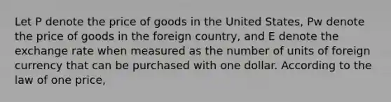 Let P denote the price of goods in the United States, Pw denote the price of goods in the foreign country, and E denote the exchange rate when measured as the number of units of foreign currency that can be purchased with one dollar. According to the law of one price,