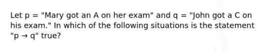 Let p = "Mary got an A on her exam" and q = "John got a C on his exam." In which of the following situations is the statement "p → q" true?