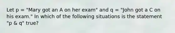 Let p = "Mary got an A on her exam" and q = "John got a C on his exam." In which of the following situations is the statement "p & q" true?