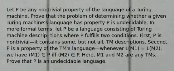 Let P be any nontrivial property of the language of a Turing machine. Prove that the problem of determining whether a given Turing machine's language has property P is undecidable. In more formal terms, let P be a language consisting of Turing machine descrip- tions where P fulfills two conditions. First, P is nontrivial—it contains some, but not all, TM descriptions. Second, P is a property of the TM's language—whenever L(M1) = L(M2), we have ⟨M1⟩ ∈ P iff ⟨M2⟩ ∈ P. Here, M1 and M2 are any TMs. Prove that P is an undecidable language.