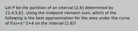 Let P be the partition of an interval [2,6] determined by (2,4,5,6). Using the midpoint riemann sum, which of the following is the best approximation for the area under the curve of f(x)=x^2+4 on the interval [2,6]?