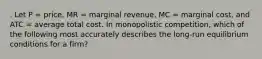 . Let P = price, MR = marginal revenue, MC = marginal cost, and ATC = average total cost. In monopolistic competition, which of the following most accurately describes the long-run equilibrium conditions for a firm?