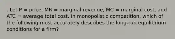 . Let P = price, MR = marginal revenue, MC = marginal cost, and ATC = average total cost. In monopolistic competition, which of the following most accurately describes the long-run equilibrium conditions for a firm?