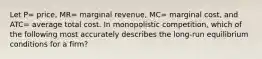 Let P= price, MR= marginal revenue, MC= marginal cost, and ATC= average total cost. In monopolistic competition, which of the following most accurately describes the long-run equilibrium conditions for a firm?