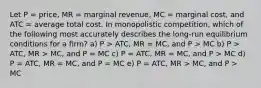 Let P = price, MR = marginal revenue, MC = marginal cost, and ATC = average total cost. In monopolistic competition, which of the following most accurately describes the long-run equilibrium conditions for a firm? a) P > ATC, MR = MC, and P > MC b) P > ATC, MR > MC, and P = MC c) P = ATC, MR = MC, and P > MC d) P = ATC, MR = MC, and P = MC e) P = ATC, MR > MC, and P > MC