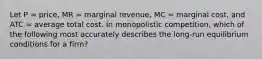 Let P = price, MR = marginal revenue, MC = marginal cost, and ATC = average total cost. In monopolistic competition, which of the following most accurately describes the long-run equilibrium conditions for a firm?