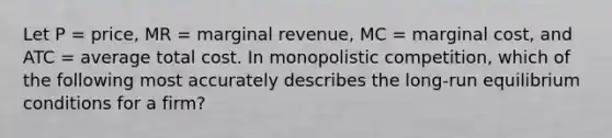 Let P = price, MR = marginal revenue, MC = marginal cost, and ATC = average total cost. In monopolistic competition, which of the following most accurately describes the long-run equilibrium conditions for a firm?