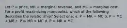 Let P = price, MR = marginal revenue, and MC = marginal cost. For a profit-maximizing monopolist, which of the following describes the relationship? Select one: a. P = MR = MC b. P = MC MC d. P > MR = MC