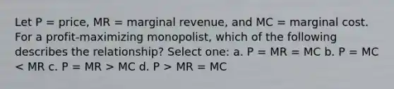 Let P = price, MR = marginal revenue, and MC = marginal cost. For a profit-maximizing monopolist, which of the following describes the relationship? Select one: a. P = MR = MC b. P = MC MC d. P > MR = MC