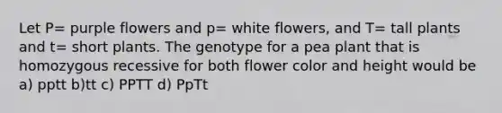 Let P= purple flowers and p= white flowers, and T= tall plants and t= short plants. The genotype for a pea plant that is homozygous recessive for both flower color and height would be a) pptt b)tt c) PPTT d) PpTt