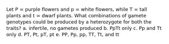 Let P = purple flowers and p = white flowers, while T = tall plants and t = dwarf plants. What combinations of gamete genotypes could be produced by a heterozygote for both the traits? a. infertile, no gametes produced b. PpTt only c. Pp and Tt only d. PT, Pt, pT, pt e. PP, Pp, pp, TT, Tt, and tt