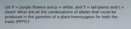 Let P = purple flowers and p = white, and T = tall plants and t = dwarf. What are all the combinations of alleles that could be produced in the gametes of a plant homozygous for both the traits (PPTT)?