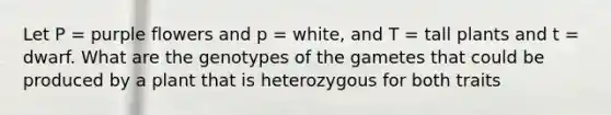 Let P = purple flowers and p = white, and T = tall plants and t = dwarf. What are the genotypes of the gametes that could be produced by a plant that is heterozygous for both traits