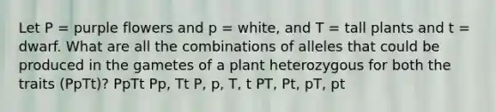 Let P = purple flowers and p = white, and T = tall plants and t = dwarf. What are all the combinations of alleles that could be produced in the gametes of a plant heterozygous for both the traits (PpTt)? PpTt Pp, Tt P, p, T, t PT, Pt, pT, pt