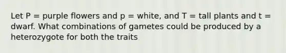 Let P = purple flowers and p = white, and T = tall plants and t = dwarf. What combinations of gametes could be produced by a heterozygote for both the traits