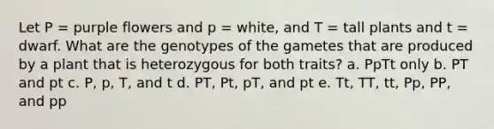 Let P = purple flowers and p = white, and T = tall plants and t = dwarf. What are the genotypes of the gametes that are produced by a plant that is heterozygous for both traits? a. PpTt only b. PT and pt c. P, p, T, and t d. PT, Pt, pT, and pt e. Tt, TT, tt, Pp, PP, and pp