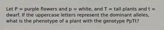 Let P = purple flowers and p = white, and T = tall plants and t = dwarf. If the uppercase letters represent the dominant alleles, what is the phenotype of a plant with the genotype PpTt?