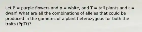 Let P = purple flowers and p = white, and T = tall plants and t = dwarf. What are all the combinations of alleles that could be produced in the gametes of a plant heterozygous for both the traits (PpTt)?