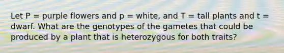 Let P = purple flowers and p = white, and T = tall plants and t = dwarf. What are the genotypes of the gametes that could be produced by a plant that is heterozygous for both traits?