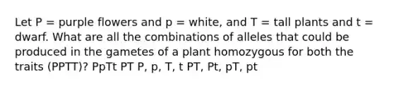 Let P = purple flowers and p = white, and T = tall plants and t = dwarf. What are all the combinations of alleles that could be produced in the gametes of a plant homozygous for both the traits (PPTT)? PpTt PT P, p, T, t PT, Pt, pT, pt