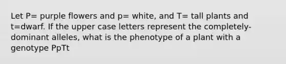 Let P= purple flowers and p= white, and T= tall plants and t=dwarf. If the upper case letters represent the completely-dominant alleles, what is the phenotype of a plant with a genotype PpTt