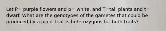 Let P= purple flowers and p= white, and T=tall plants and t= dwarf. What are the genotypes of the gametes that could be produced by a plant that is heterozygous for both traits?