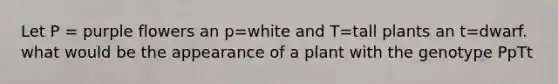 Let P = purple flowers an p=white and T=tall plants an t=dwarf. what would be the appearance of a plant with the genotype PpTt