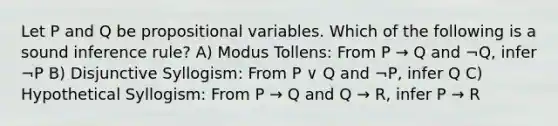 Let P and Q be propositional variables. Which of the following is a sound inference rule? A) Modus Tollens: From P → Q and ¬Q, infer ¬P B) Disjunctive Syllogism: From P ∨ Q and ¬P, infer Q C) Hypothetical Syllogism: From P → Q and Q → R, infer P → R