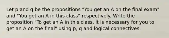 Let p and q be the propositions "You get an A on the final exam" and "You get an A in this class" respectively. Write the proposition "To get an A in this class, it is necessary for you to get an A on the final" using p, q and logical connectives.