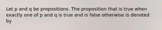 Let p and q be propositions. The proposition that is true when exactly one of p and q is true and is false otherwise is denoted by