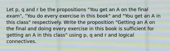 Let p, q and r be the propositions "You get an A on the final exam", "You do every exercise in this book" and "You get an A in this class" respectively. Write the proposition "Getting an A on the final and doing every exercise in this book is sufficient for getting an A in this class" using p, q and r and logical connectives.