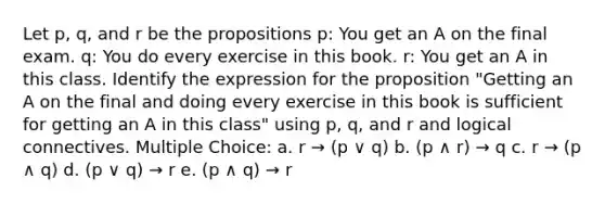 Let p, q, and r be the propositions p: You get an A on the final exam. q: You do every exercise in this book. r: You get an A in this class. Identify the expression for the proposition "Getting an A on the final and doing every exercise in this book is sufficient for getting an A in this class" using p, q, and r and logical connectives. Multiple Choice: a. r → (p ∨ q) b. (p ∧ r) → q c. r → (p ∧ q) d. (p ∨ q) → r e. (p ∧ q) → r