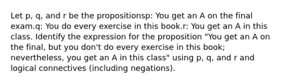 Let p, q, and r be the propositionsp: You get an A on the final exam.q: You do every exercise in this book.r: You get an A in this class. Identify the expression for the proposition "You get an A on the final, but you don't do every exercise in this book; nevertheless, you get an A in this class" using p, q, and r and logical connectives (including negations).