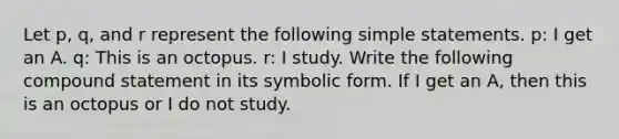 Let p, q, and r represent the following simple statements. p: I get an A. q: This is an octopus. r: I study. Write the following compound statement in its symbolic form. If I get an A, then this is an octopus or I do not study.