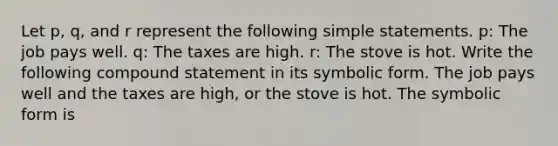 Let p, q, and r represent the following simple statements. p: The job pays well. q: The taxes are high. r: The stove is hot. Write the following compound statement in its symbolic form. The job pays well and the taxes are high, or the stove is hot. The symbolic form is