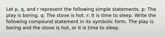 Let p, q, and r represent the following simple statements. p: The play is boring. q: The stove is hot. r: It is time to sleep. Write the following compound statement in its symbolic form. The play is boring and the stove is hot, or it is time to sleep.