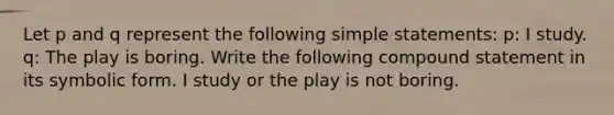 Let p and q represent the following simple statements: p: I study. q: The play is boring. Write the following compound statement in its symbolic form. I study or the play is not boring.